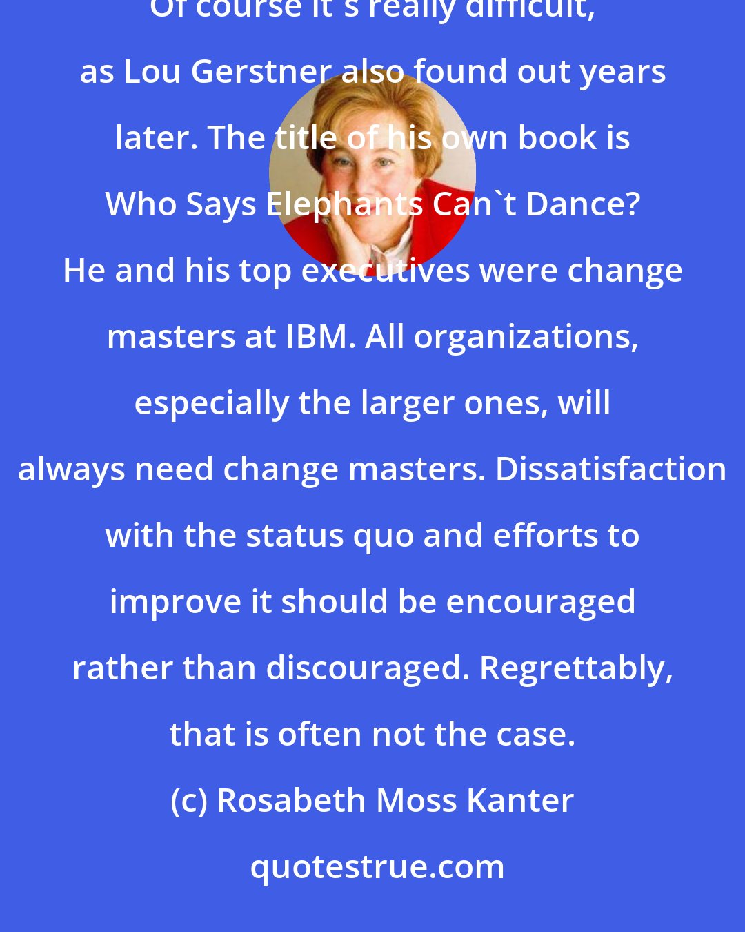 Rosabeth Moss Kanter: John Akers once said that changing IBM's culture was more difficult than getting elephants to dance. Of course it's really difficult, as Lou Gerstner also found out years later. The title of his own book is Who Says Elephants Can't Dance? He and his top executives were change masters at IBM. All organizations, especially the larger ones, will always need change masters. Dissatisfaction with the status quo and efforts to improve it should be encouraged rather than discouraged. Regrettably, that is often not the case.