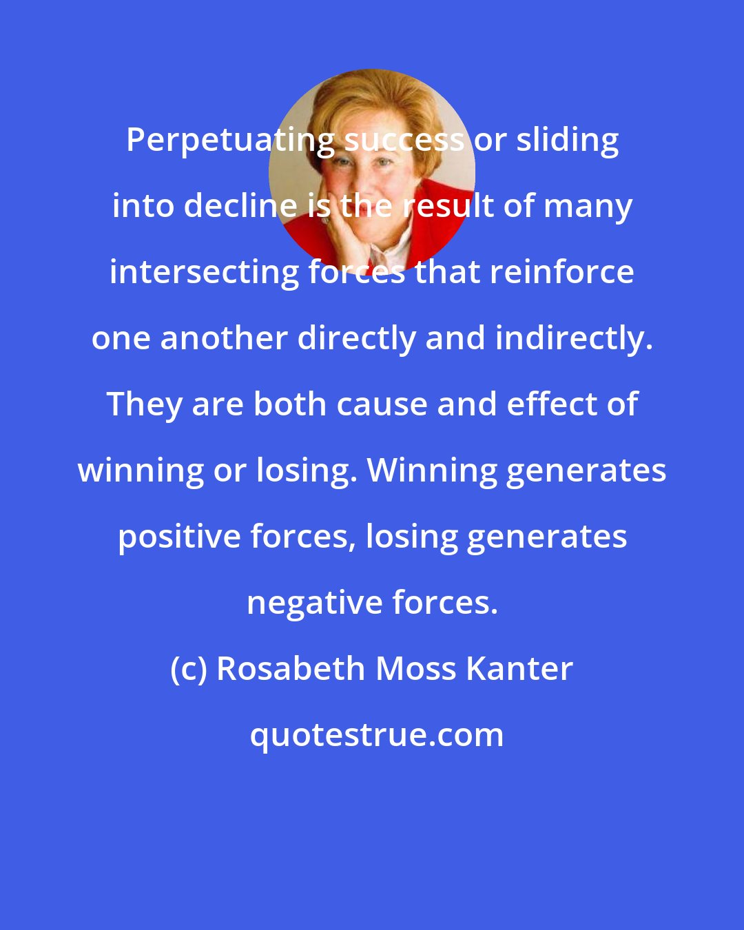 Rosabeth Moss Kanter: Perpetuating success or sliding into decline is the result of many intersecting forces that reinforce one another directly and indirectly. They are both cause and effect of winning or losing. Winning generates positive forces, losing generates negative forces.