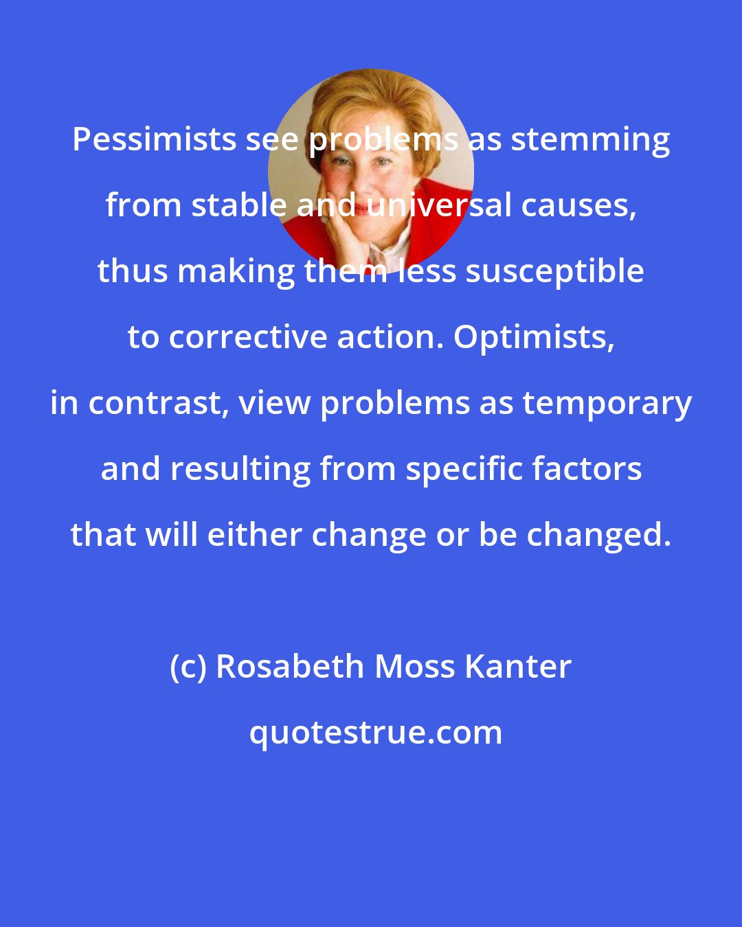 Rosabeth Moss Kanter: Pessimists see problems as stemming from stable and universal causes, thus making them less susceptible to corrective action. Optimists, in contrast, view problems as temporary and resulting from specific factors that will either change or be changed.