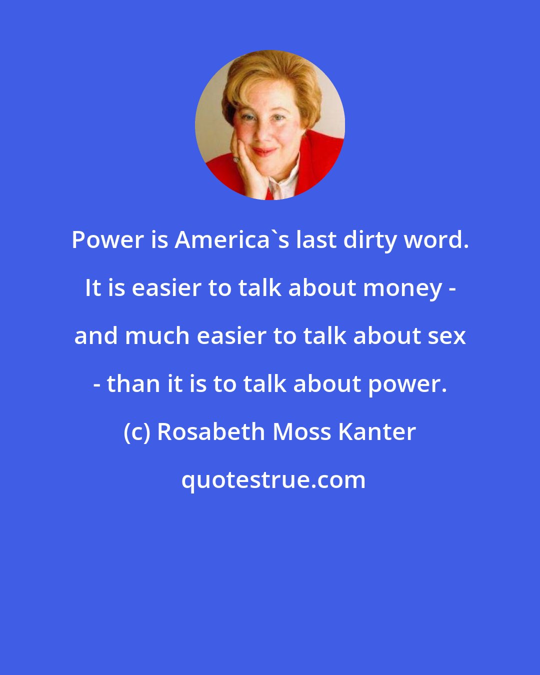 Rosabeth Moss Kanter: Power is America's last dirty word. It is easier to talk about money - and much easier to talk about sex - than it is to talk about power.