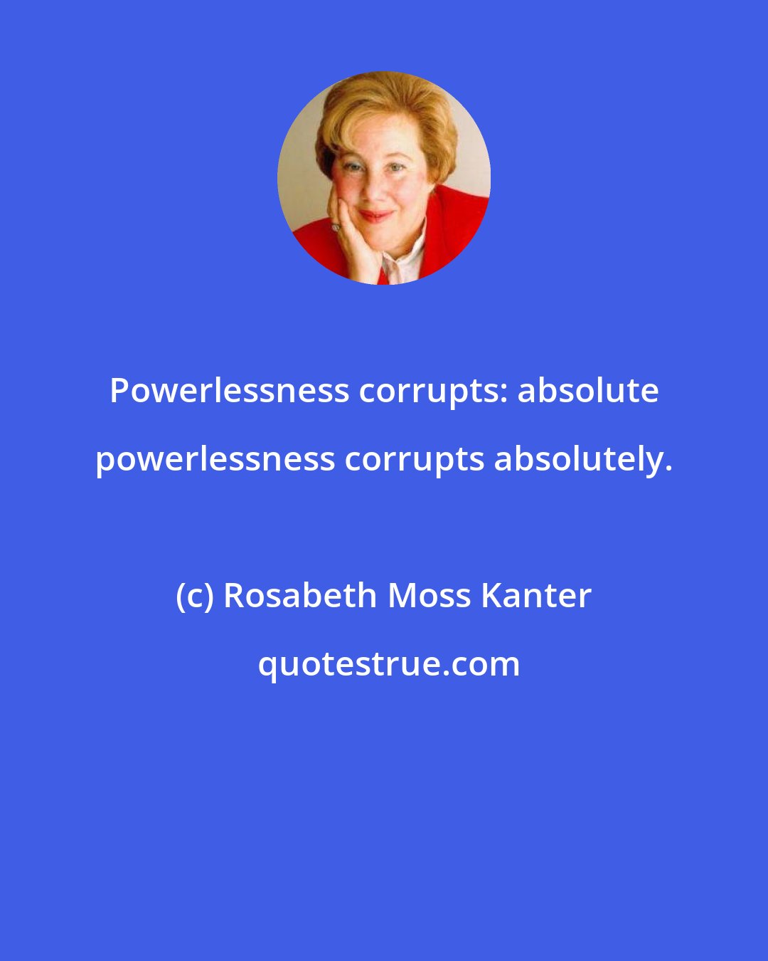 Rosabeth Moss Kanter: Powerlessness corrupts: absolute powerlessness corrupts absolutely.