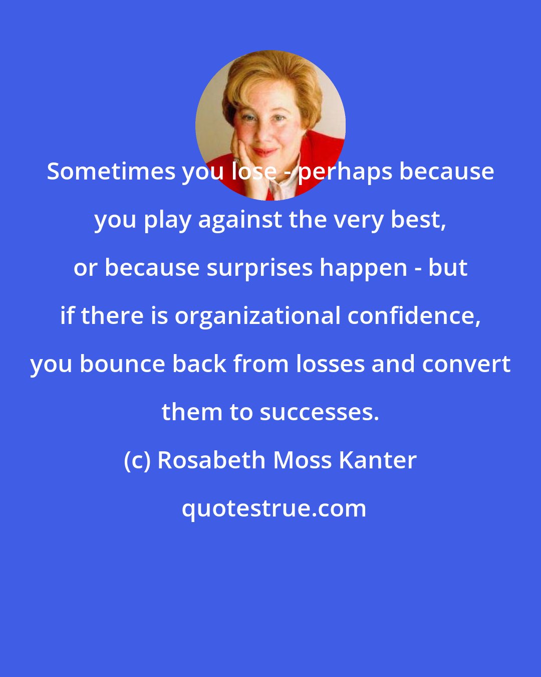 Rosabeth Moss Kanter: Sometimes you lose - perhaps because you play against the very best, or because surprises happen - but if there is organizational confidence, you bounce back from losses and convert them to successes.