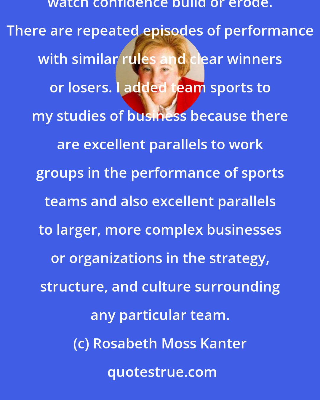 Rosabeth Moss Kanter: Sports is a perfect activity in which to see streaks and cycles, organizational and otherwise, in action - and to watch confidence build or erode. There are repeated episodes of performance with similar rules and clear winners or losers. I added team sports to my studies of business because there are excellent parallels to work groups in the performance of sports teams and also excellent parallels to larger, more complex businesses or organizations in the strategy, structure, and culture surrounding any particular team.