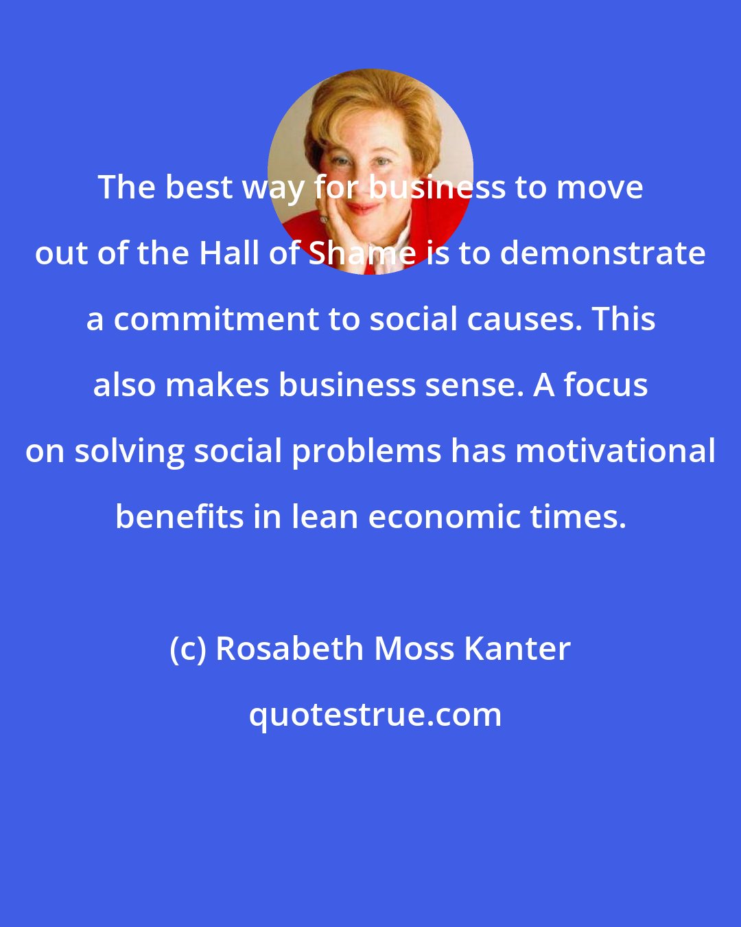 Rosabeth Moss Kanter: The best way for business to move out of the Hall of Shame is to demonstrate a commitment to social causes. This also makes business sense. A focus on solving social problems has motivational benefits in lean economic times.