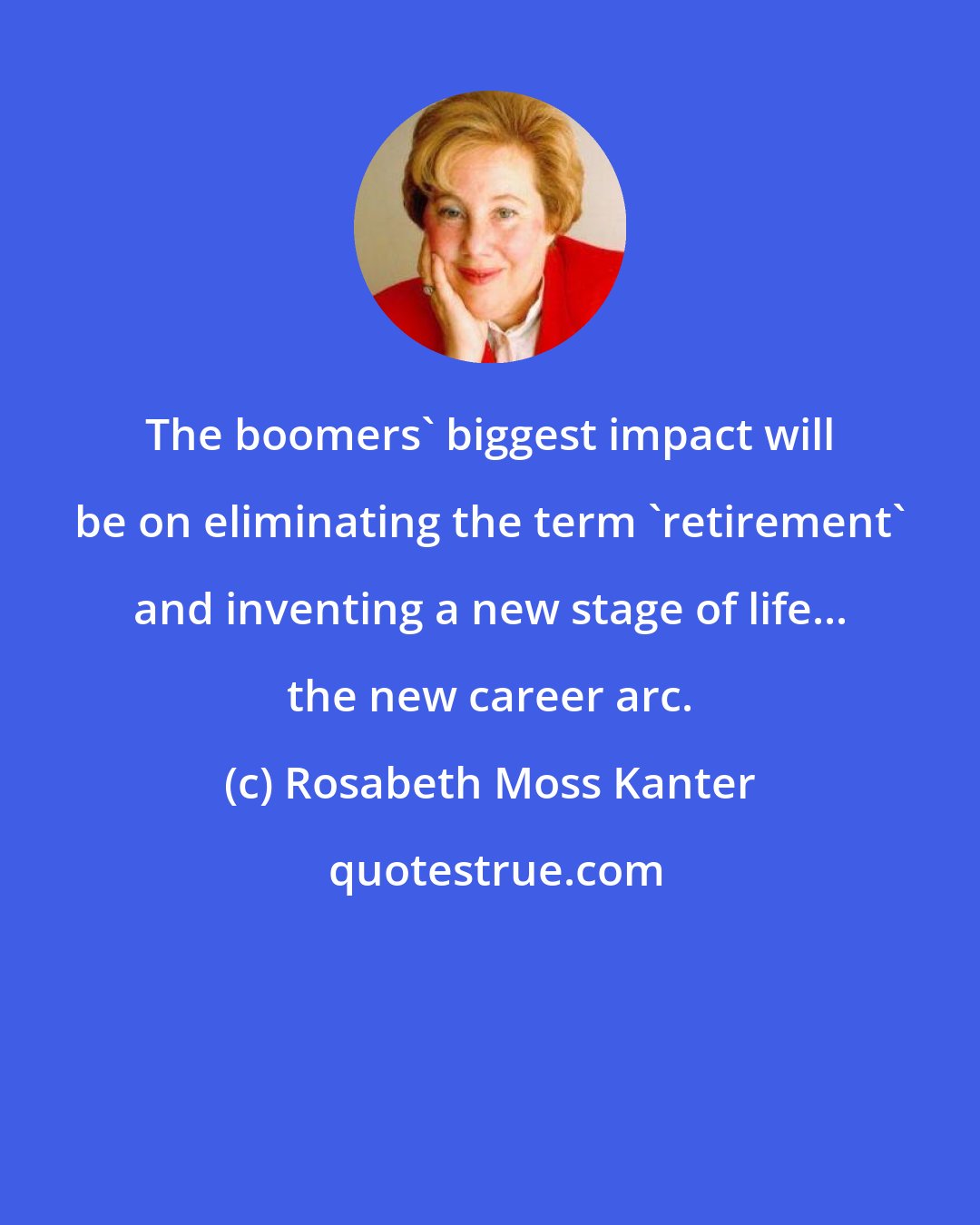 Rosabeth Moss Kanter: The boomers' biggest impact will be on eliminating the term 'retirement' and inventing a new stage of life... the new career arc.