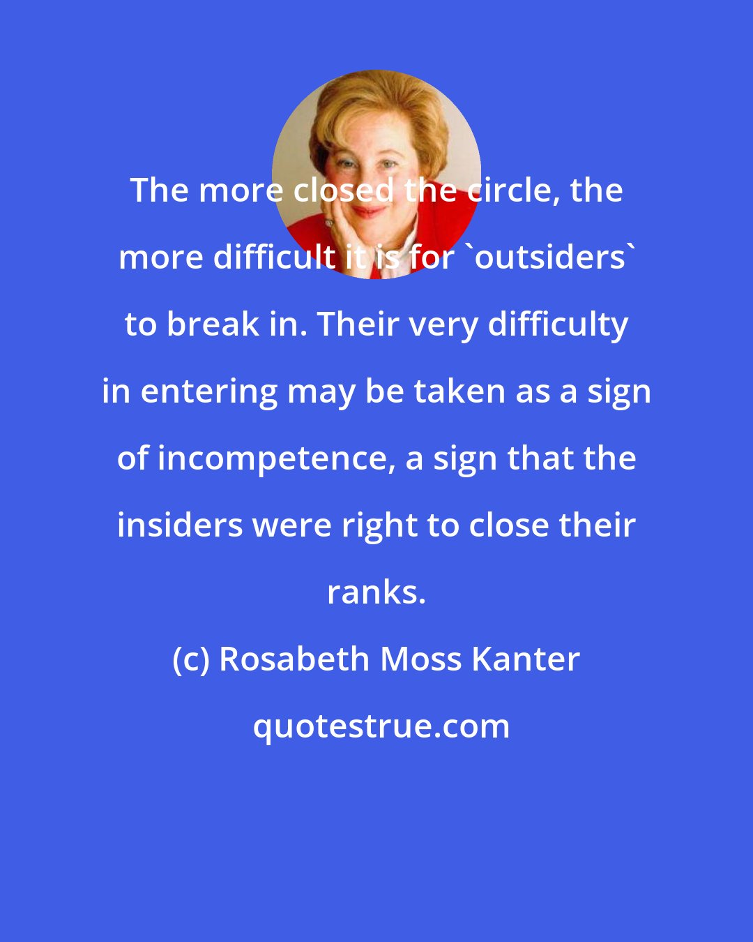 Rosabeth Moss Kanter: The more closed the circle, the more difficult it is for 'outsiders' to break in. Their very difficulty in entering may be taken as a sign of incompetence, a sign that the insiders were right to close their ranks.