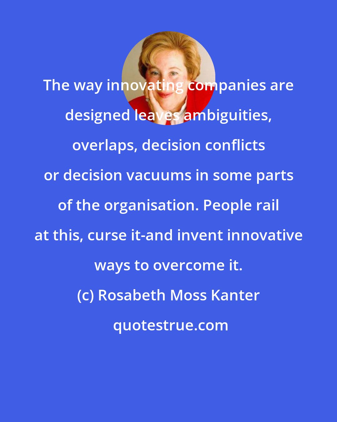 Rosabeth Moss Kanter: The way innovating companies are designed leaves ambiguities, overlaps, decision conflicts or decision vacuums in some parts of the organisation. People rail at this, curse it-and invent innovative ways to overcome it.