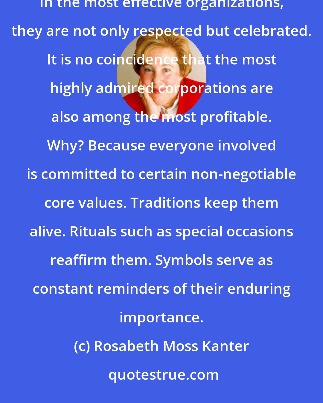 Rosabeth Moss Kanter: Throughout human history, people have developed strong loyalties to traditions, rituals, and symbols. In the most effective organizations, they are not only respected but celebrated. It is no coincidence that the most highly admired corporations are also among the most profitable. Why? Because everyone involved is committed to certain non-negotiable core values. Traditions keep them alive. Rituals such as special occasions reaffirm them. Symbols serve as constant reminders of their enduring importance.