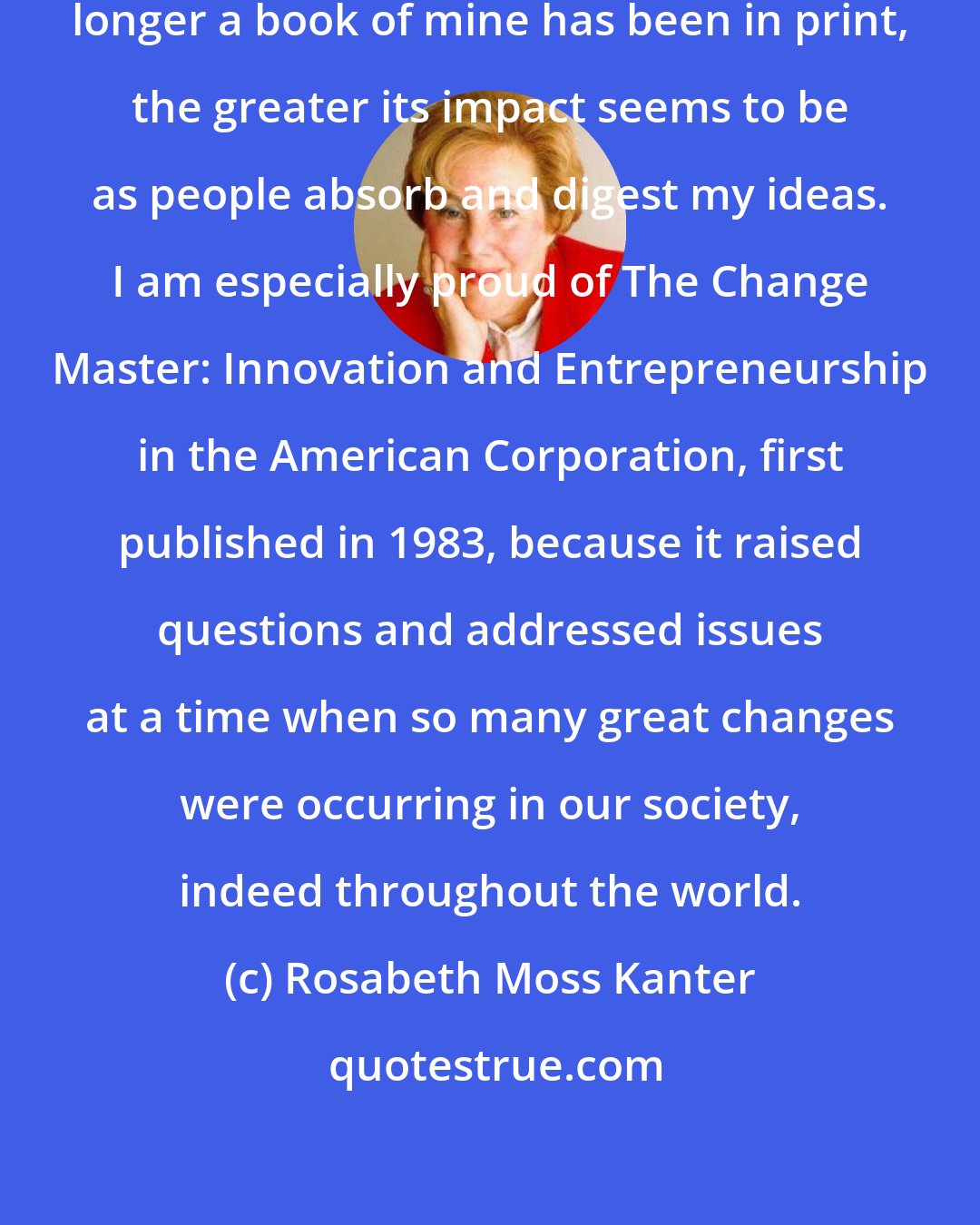 Rosabeth Moss Kanter: Time is a function of impact. The longer a book of mine has been in print, the greater its impact seems to be as people absorb and digest my ideas. I am especially proud of The Change Master: Innovation and Entrepreneurship in the American Corporation, first published in 1983, because it raised questions and addressed issues at a time when so many great changes were occurring in our society, indeed throughout the world.