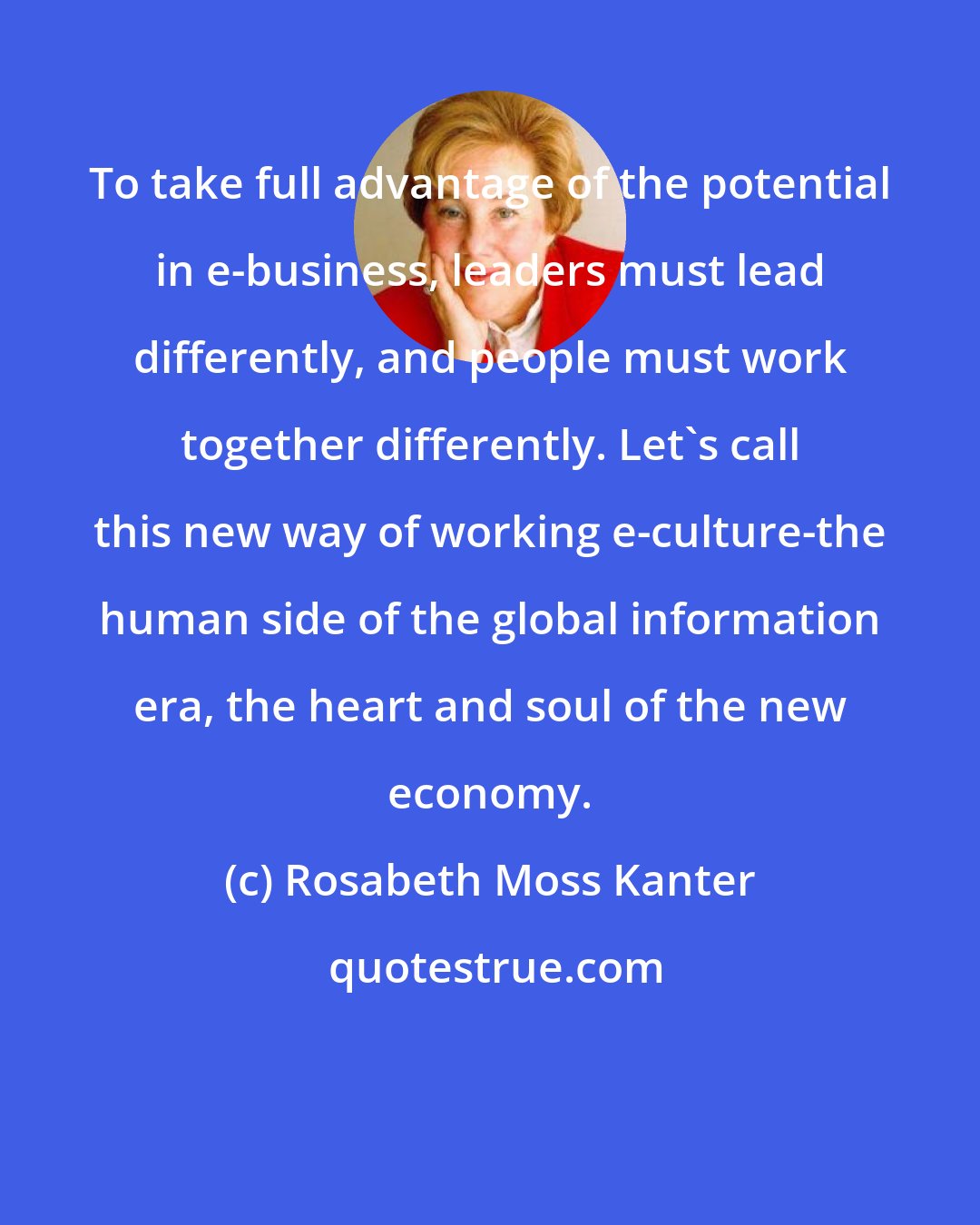 Rosabeth Moss Kanter: To take full advantage of the potential in e-business, leaders must lead differently, and people must work together differently. Let's call this new way of working e-culture-the human side of the global information era, the heart and soul of the new economy.