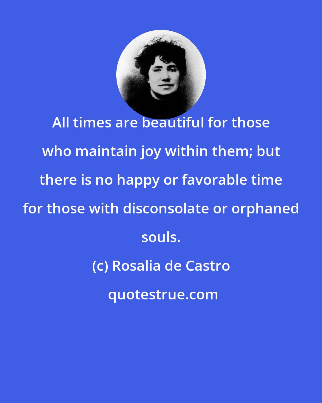 Rosalia de Castro: All times are beautiful for those who maintain joy within them; but there is no happy or favorable time for those with disconsolate or orphaned souls.