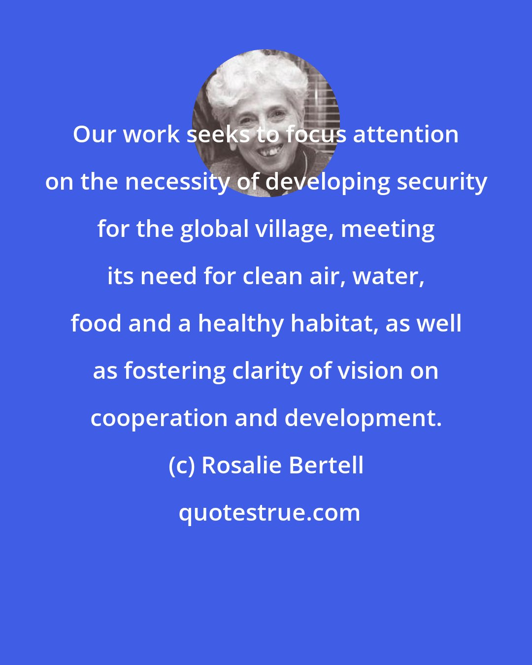 Rosalie Bertell: Our work seeks to focus attention on the necessity of developing security for the global village, meeting its need for clean air, water, food and a healthy habitat, as well as fostering clarity of vision on cooperation and development.
