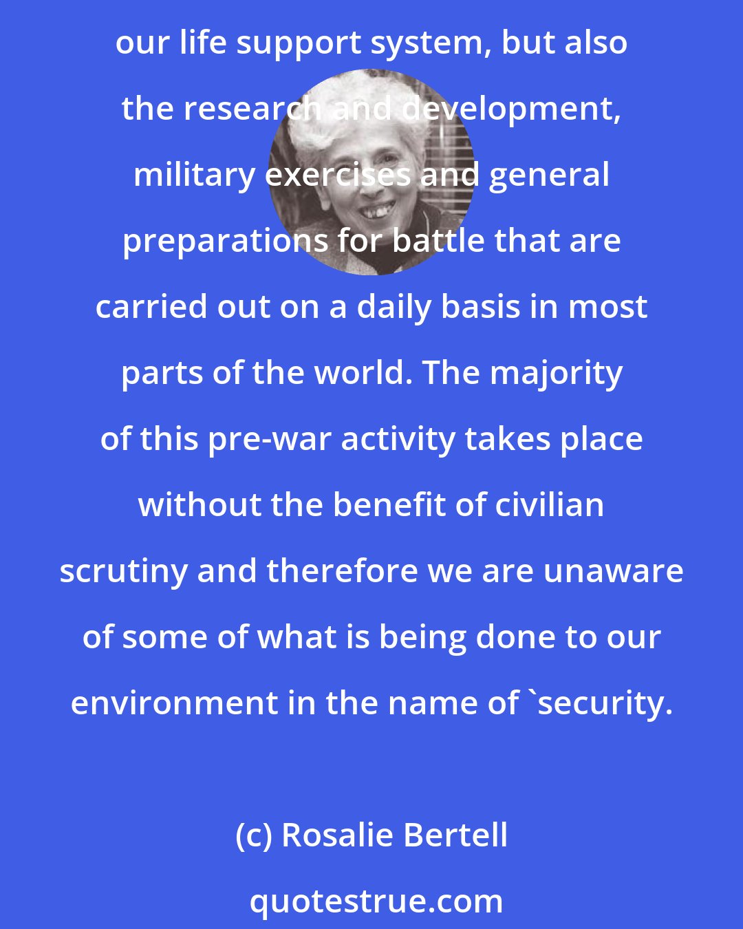 Rosalie Bertell: Wars results in immediate deaths and destruction, but the environmental consequences can last hundreds, often thousands of years. And it is not just war itself that undermines our life support system, but also the research and development, military exercises and general preparations for battle that are carried out on a daily basis in most parts of the world. The majority of this pre-war activity takes place without the benefit of civilian scrutiny and therefore we are unaware of some of what is being done to our environment in the name of 'security.