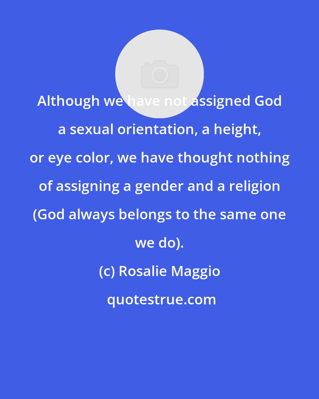 Rosalie Maggio: Although we have not assigned God a sexual orientation, a height, or eye color, we have thought nothing of assigning a gender and a religion (God always belongs to the same one we do).