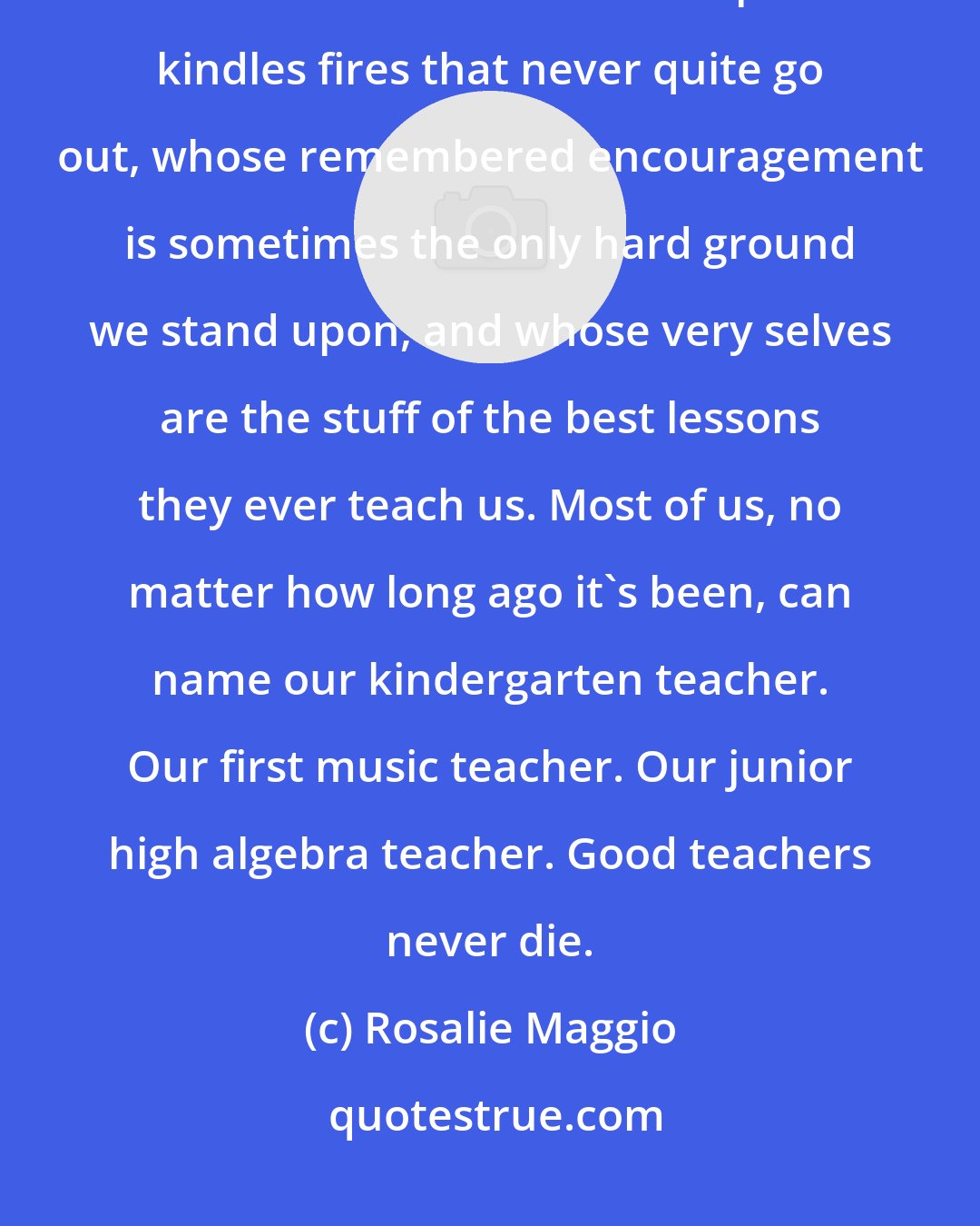 Rosalie Maggio: At the heart of good education are those gifted, hardworking, and memorable teachers whose inspiration kindles fires that never quite go out, whose remembered encouragement is sometimes the only hard ground we stand upon, and whose very selves are the stuff of the best lessons they ever teach us. Most of us, no matter how long ago it's been, can name our kindergarten teacher. Our first music teacher. Our junior high algebra teacher. Good teachers never die.