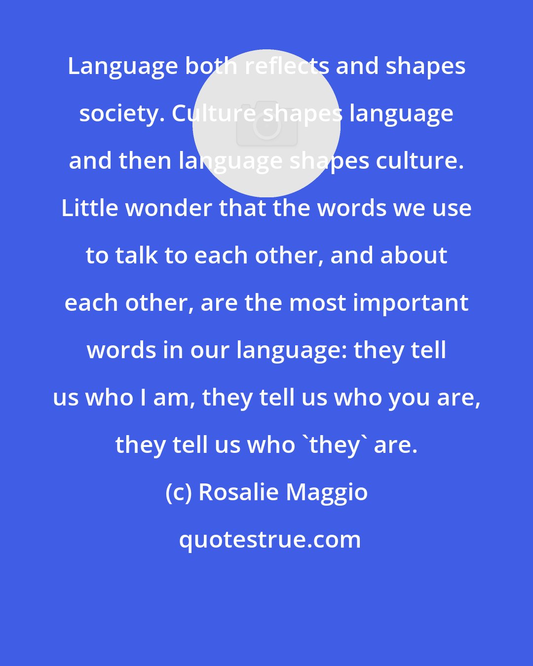 Rosalie Maggio: Language both reflects and shapes society. Culture shapes language and then language shapes culture. Little wonder that the words we use to talk to each other, and about each other, are the most important words in our language: they tell us who I am, they tell us who you are, they tell us who 'they' are.