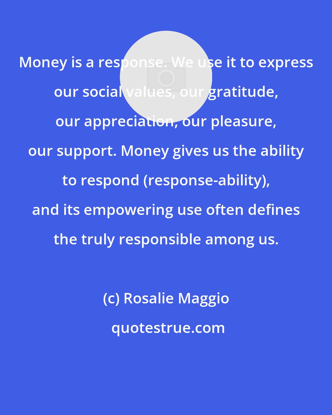 Rosalie Maggio: Money is a response. We use it to express our social values, our gratitude, our appreciation, our pleasure, our support. Money gives us the ability to respond (response-ability), and its empowering use often defines the truly responsible among us.
