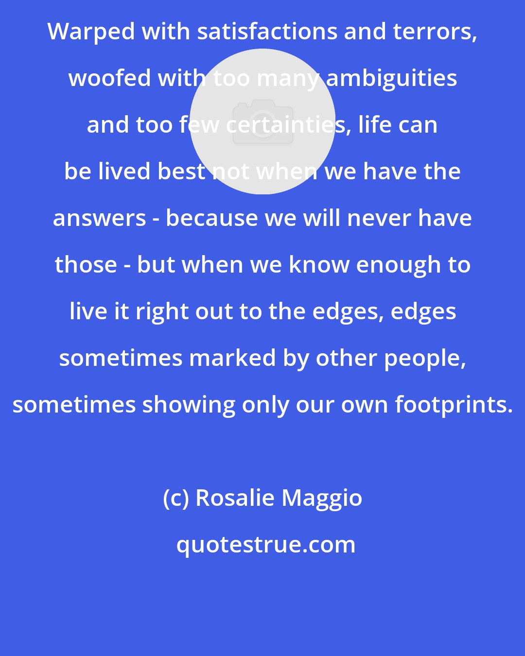 Rosalie Maggio: Warped with satisfactions and terrors, woofed with too many ambiguities and too few certainties, life can be lived best not when we have the answers - because we will never have those - but when we know enough to live it right out to the edges, edges sometimes marked by other people, sometimes showing only our own footprints.