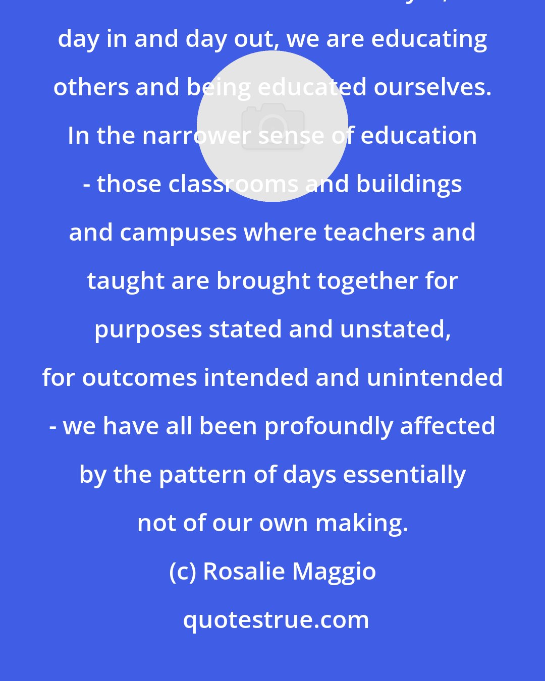 Rosalie Maggio: We can go for days, weeks, and even months without saying or thinking the word 'education.' And yet, day in and day out, we are educating others and being educated ourselves. In the narrower sense of education - those classrooms and buildings and campuses where teachers and taught are brought together for purposes stated and unstated, for outcomes intended and unintended - we have all been profoundly affected by the pattern of days essentially not of our own making.
