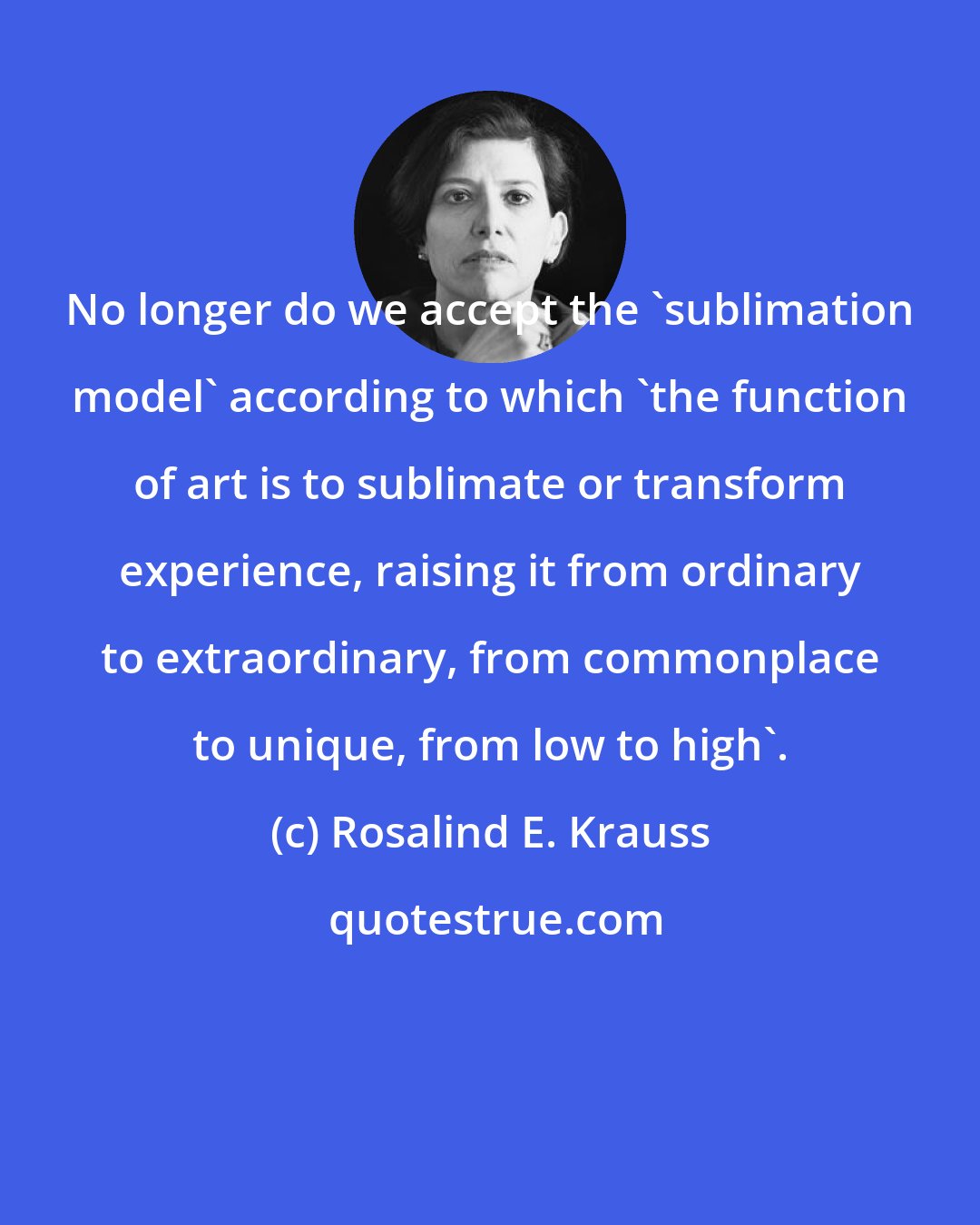 Rosalind E. Krauss: No longer do we accept the 'sublimation model' according to which 'the function of art is to sublimate or transform experience, raising it from ordinary to extraordinary, from commonplace to unique, from low to high'.
