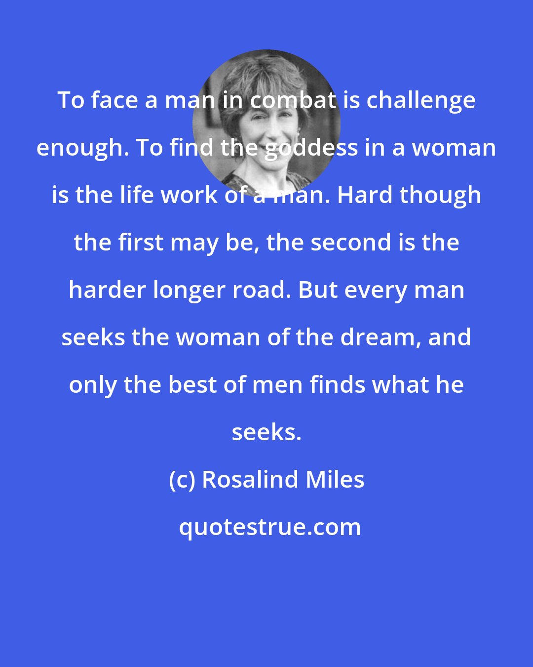 Rosalind Miles: To face a man in combat is challenge enough. To find the goddess in a woman is the life work of a man. Hard though the first may be, the second is the harder longer road. But every man seeks the woman of the dream, and only the best of men finds what he seeks.