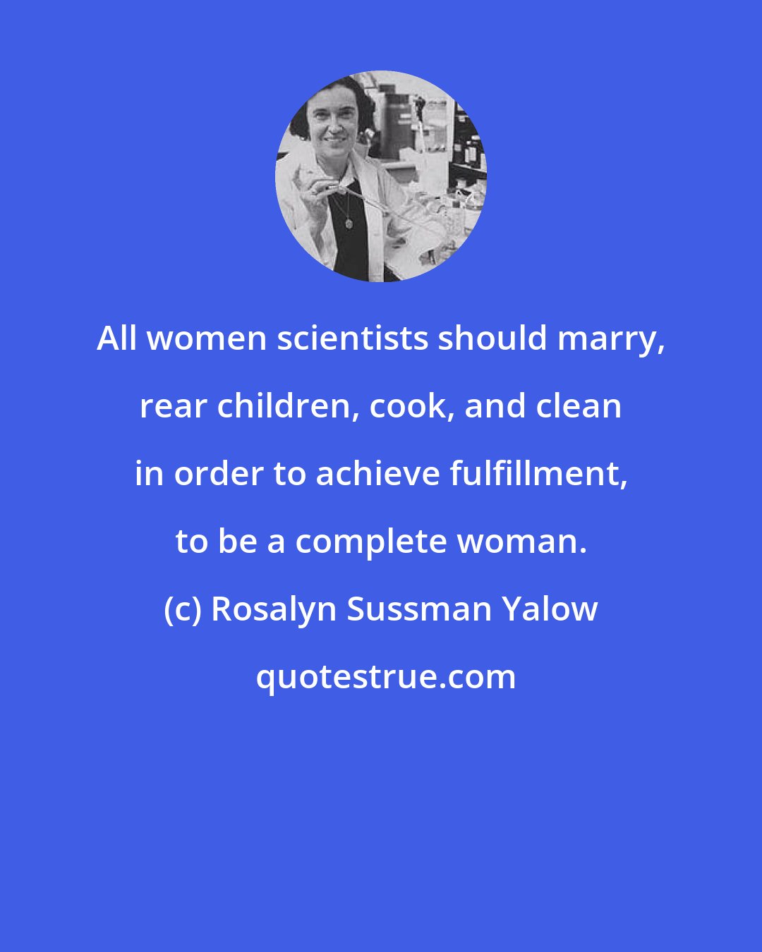 Rosalyn Sussman Yalow: All women scientists should marry, rear children, cook, and clean in order to achieve fulfillment, to be a complete woman.