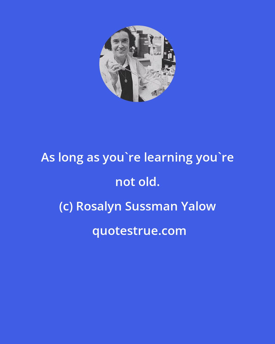 Rosalyn Sussman Yalow: As long as you're learning you're not old.