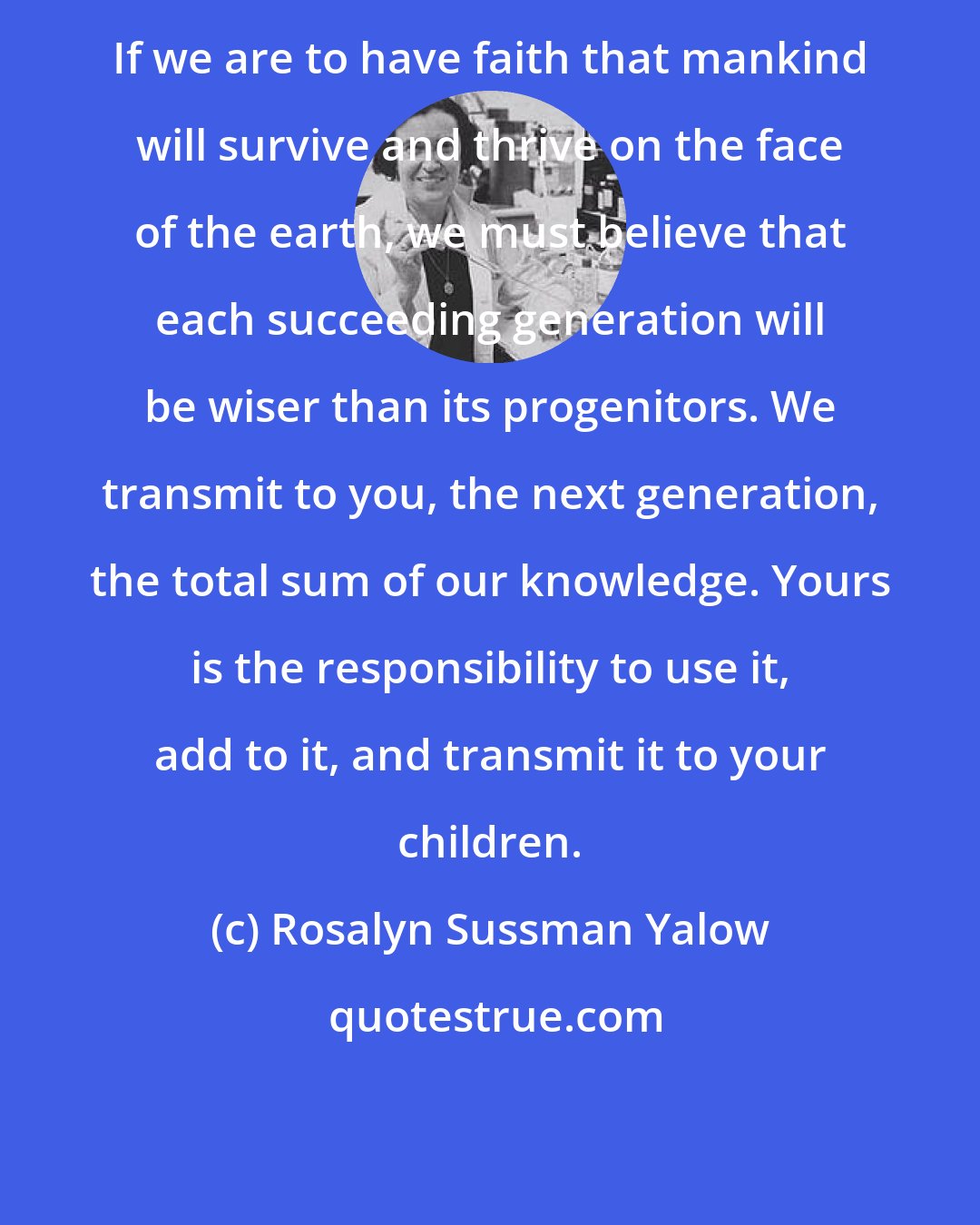 Rosalyn Sussman Yalow: If we are to have faith that mankind will survive and thrive on the face of the earth, we must believe that each succeeding generation will be wiser than its progenitors. We transmit to you, the next generation, the total sum of our knowledge. Yours is the responsibility to use it, add to it, and transmit it to your children.