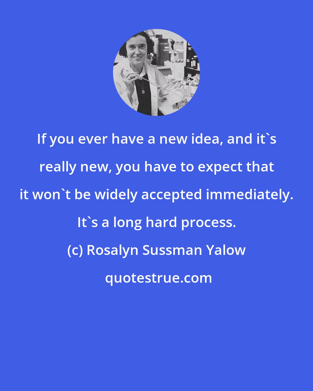 Rosalyn Sussman Yalow: If you ever have a new idea, and it's really new, you have to expect that it won't be widely accepted immediately. It's a long hard process.