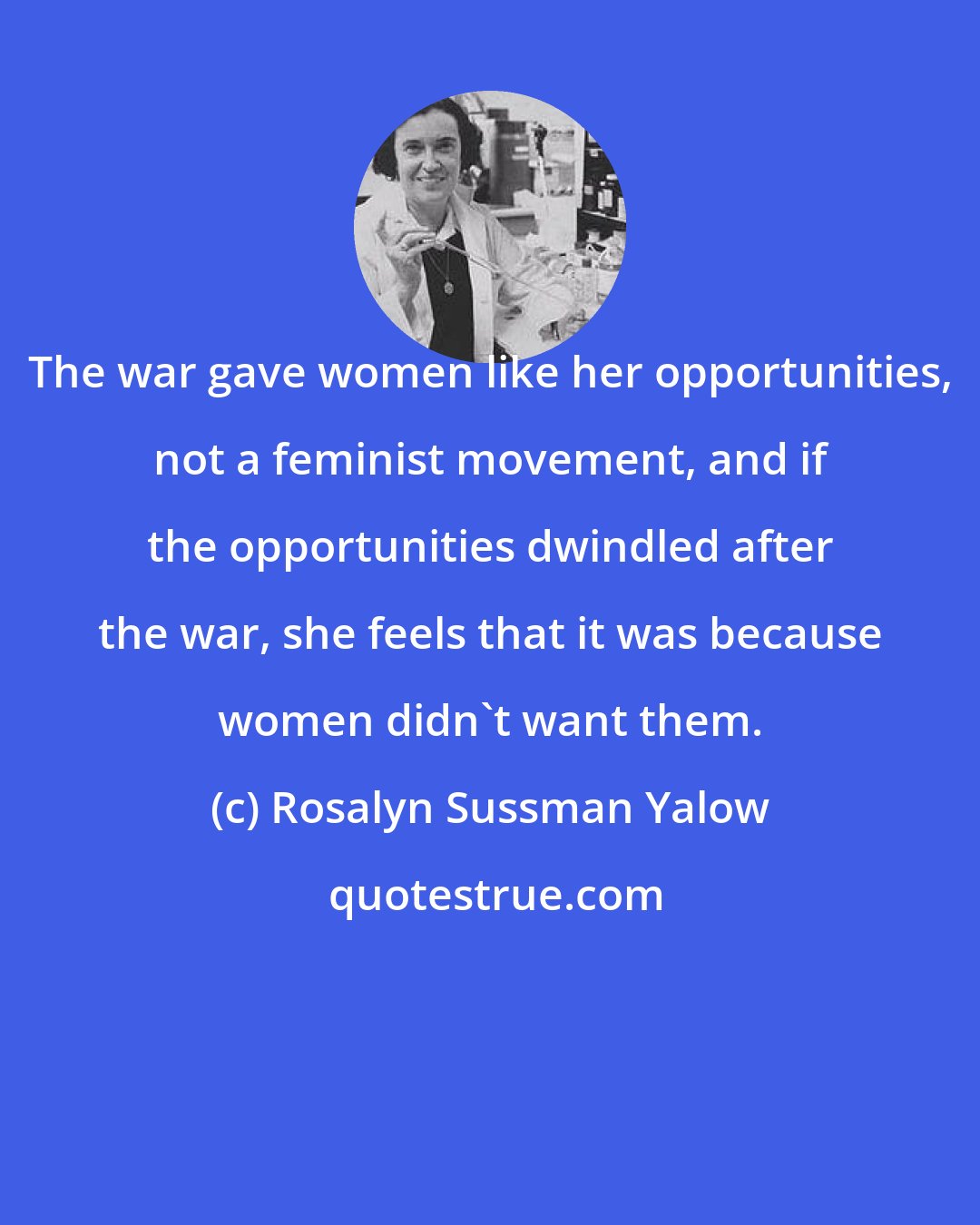 Rosalyn Sussman Yalow: The war gave women like her opportunities, not a feminist movement, and if the opportunities dwindled after the war, she feels that it was because women didn't want them.