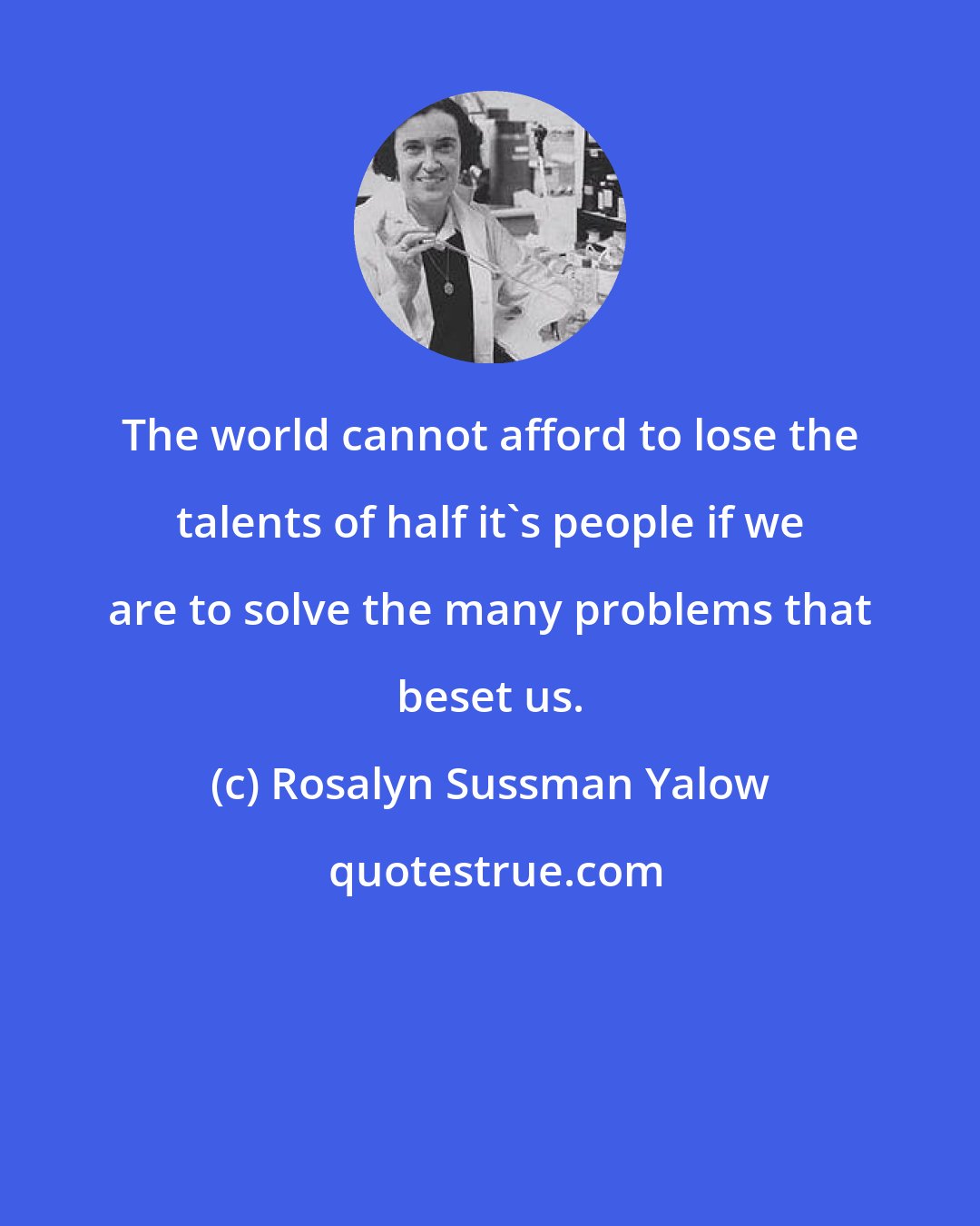 Rosalyn Sussman Yalow: The world cannot afford to lose the talents of half it's people if we are to solve the many problems that beset us.