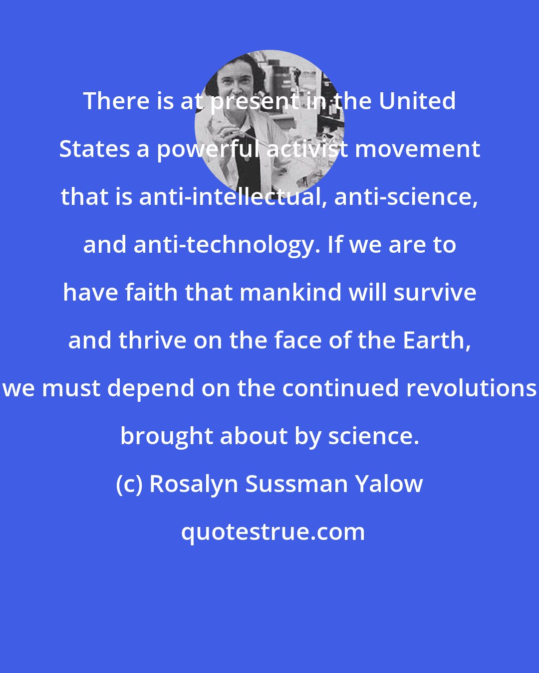 Rosalyn Sussman Yalow: There is at present in the United States a powerful activist movement that is anti-intellectual, anti-science, and anti-technology. If we are to have faith that mankind will survive and thrive on the face of the Earth, we must depend on the continued revolutions brought about by science.