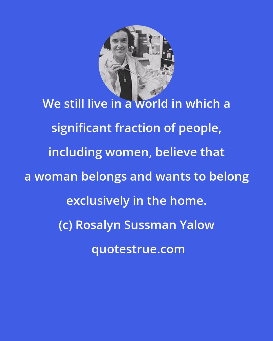 Rosalyn Sussman Yalow: We still live in a world in which a significant fraction of people, including women, believe that a woman belongs and wants to belong exclusively in the home.