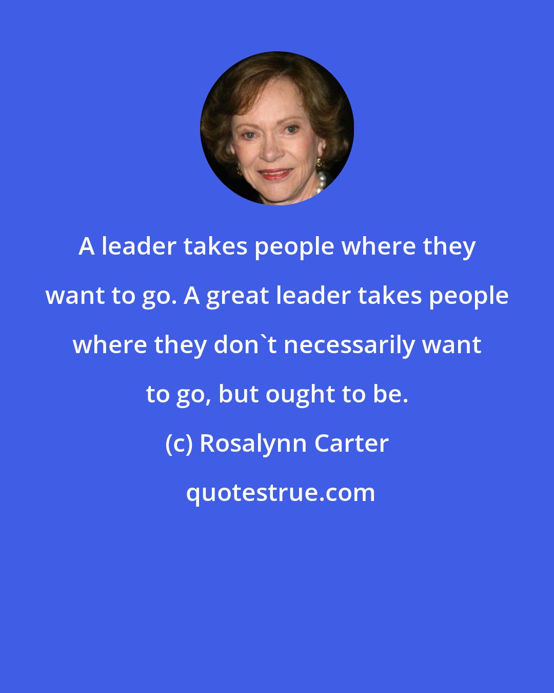 Rosalynn Carter: A leader takes people where they want to go. A great leader takes people where they don't necessarily want to go, but ought to be.