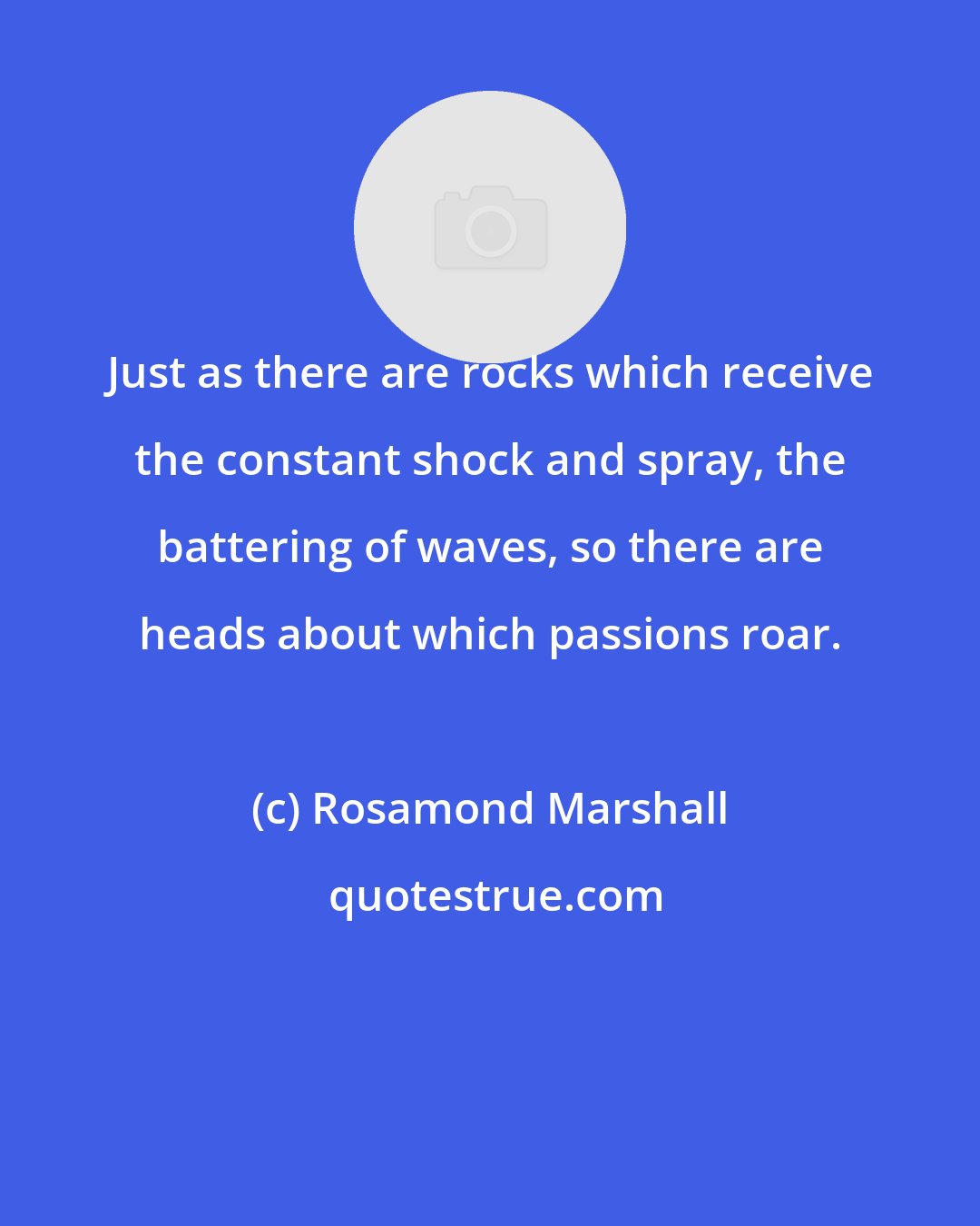 Rosamond Marshall: Just as there are rocks which receive the constant shock and spray, the battering of waves, so there are heads about which passions roar.