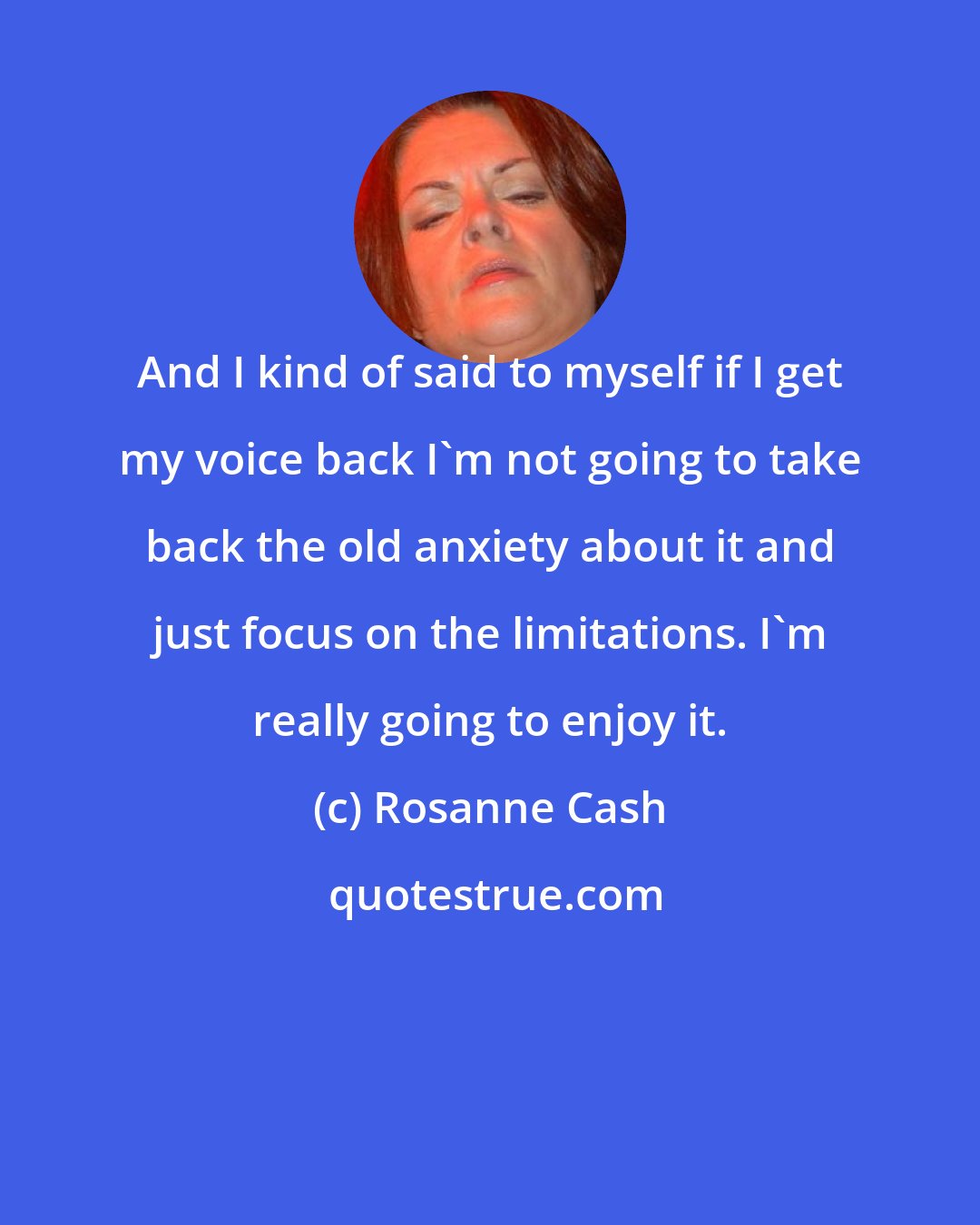 Rosanne Cash: And I kind of said to myself if I get my voice back I'm not going to take back the old anxiety about it and just focus on the limitations. I'm really going to enjoy it.