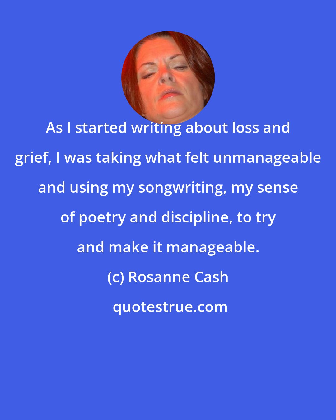 Rosanne Cash: As I started writing about loss and grief, I was taking what felt unmanageable and using my songwriting, my sense of poetry and discipline, to try and make it manageable.