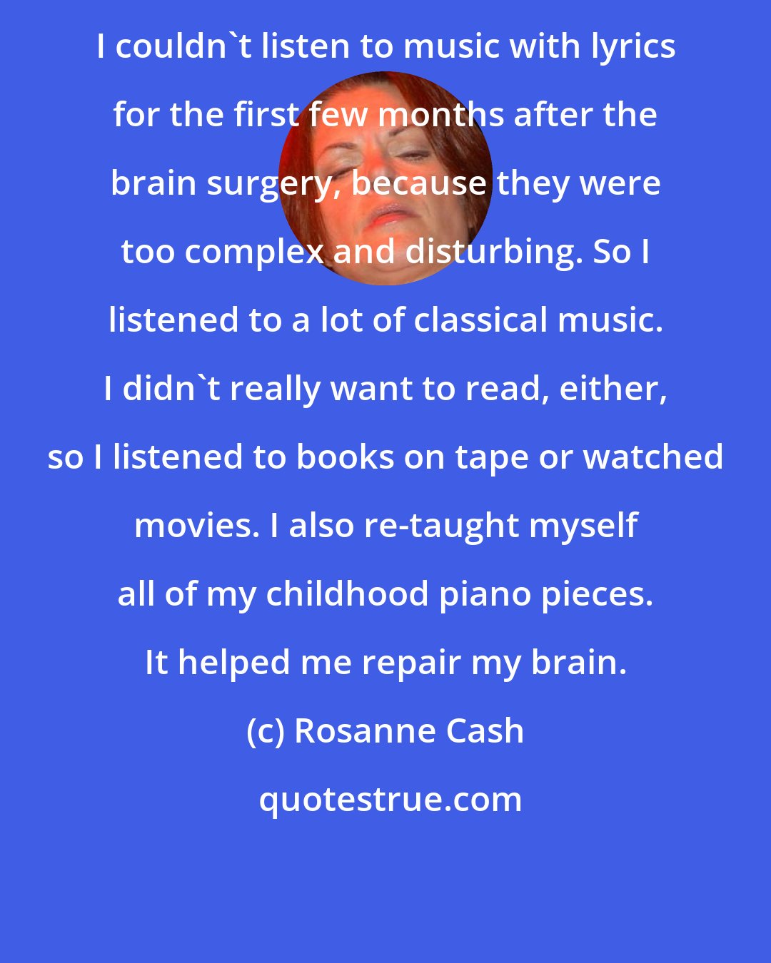 Rosanne Cash: I couldn't listen to music with lyrics for the first few months after the brain surgery, because they were too complex and disturbing. So I listened to a lot of classical music. I didn't really want to read, either, so I listened to books on tape or watched movies. I also re-taught myself all of my childhood piano pieces. It helped me repair my brain.