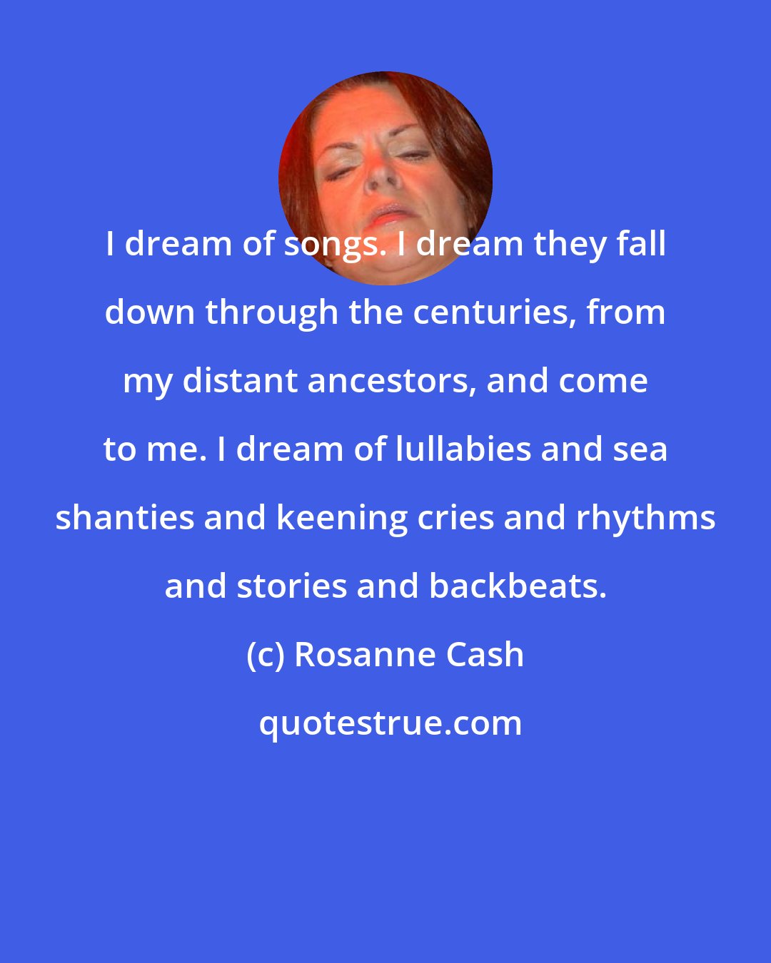 Rosanne Cash: I dream of songs. I dream they fall down through the centuries, from my distant ancestors, and come to me. I dream of lullabies and sea shanties and keening cries and rhythms and stories and backbeats.