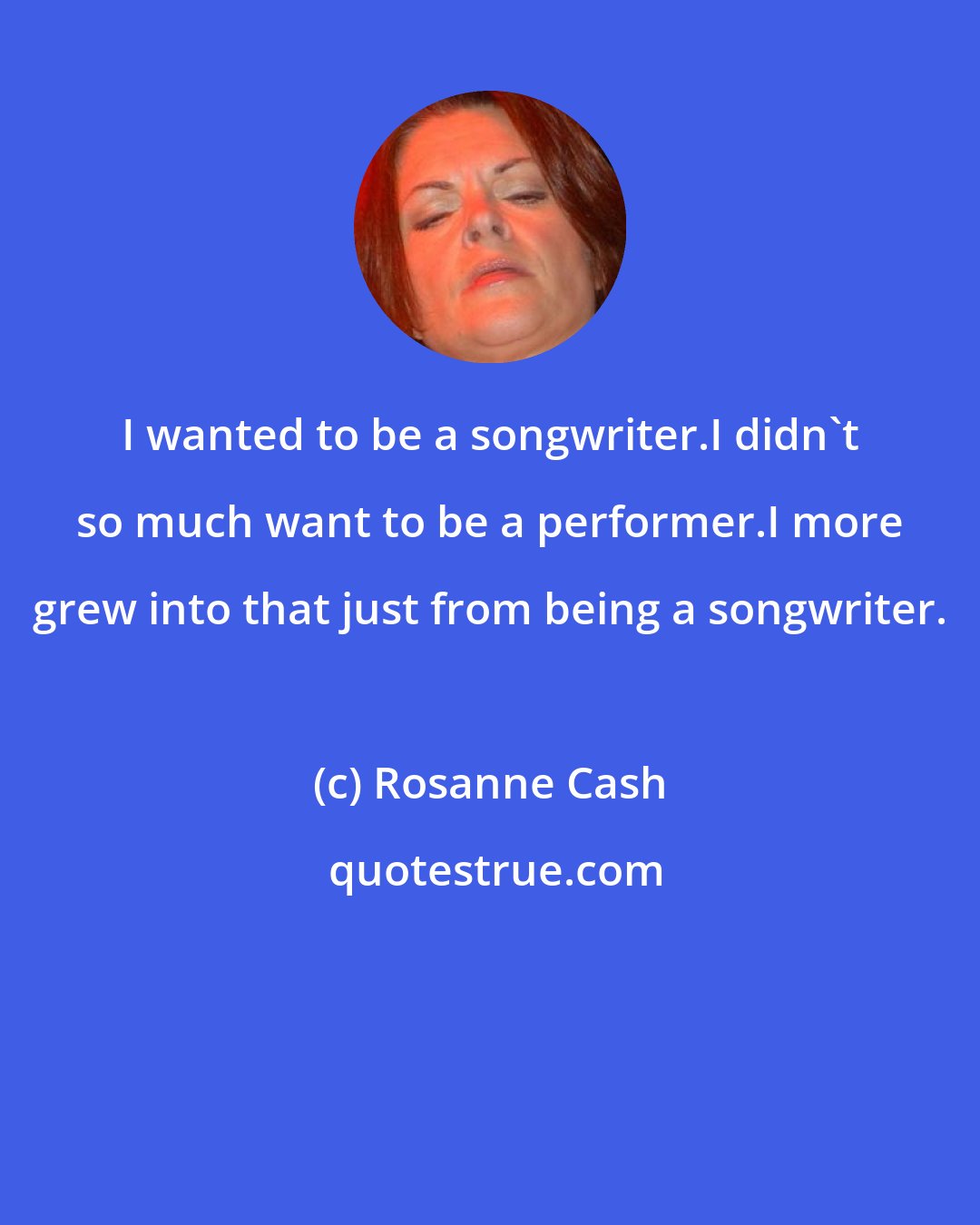 Rosanne Cash: I wanted to be a songwriter.I didn't so much want to be a performer.I more grew into that just from being a songwriter.