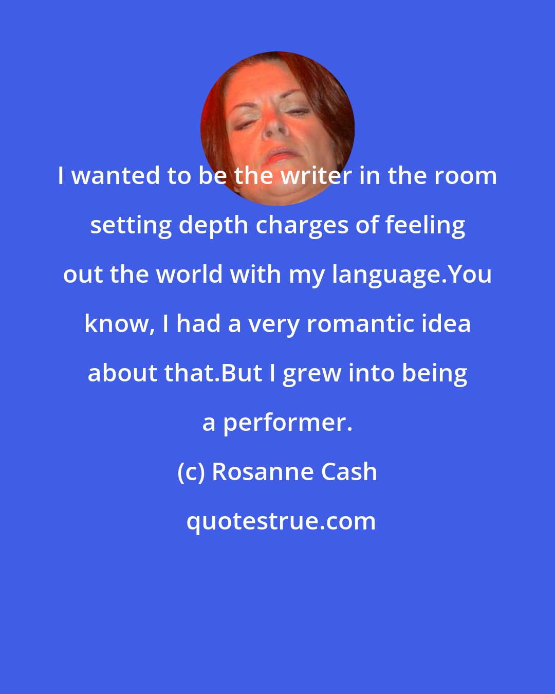 Rosanne Cash: I wanted to be the writer in the room setting depth charges of feeling out the world with my language.You know, I had a very romantic idea about that.But I grew into being a performer.