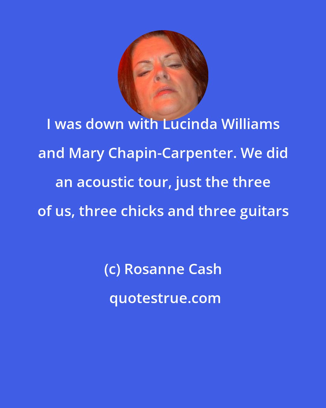 Rosanne Cash: I was down with Lucinda Williams and Mary Chapin-Carpenter. We did an acoustic tour, just the three of us, three chicks and three guitars