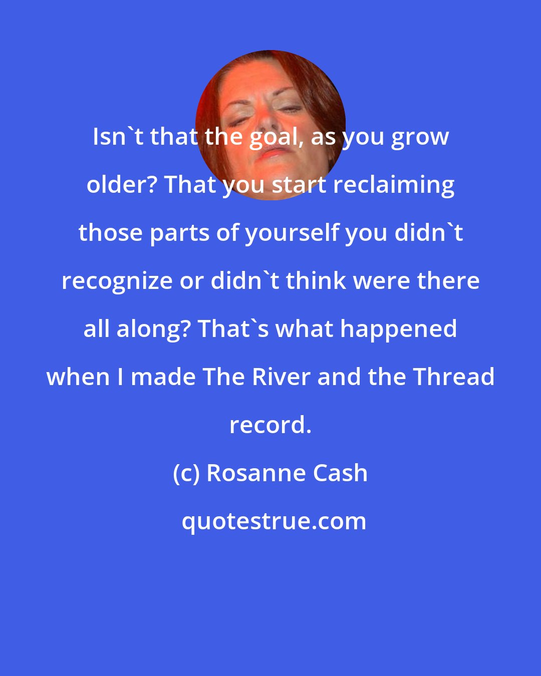 Rosanne Cash: Isn't that the goal, as you grow older? That you start reclaiming those parts of yourself you didn't recognize or didn't think were there all along? That's what happened when I made The River and the Thread record.