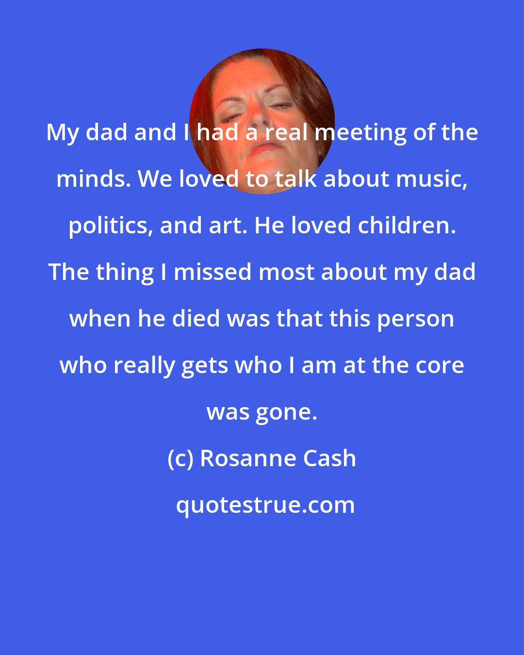 Rosanne Cash: My dad and I had a real meeting of the minds. We loved to talk about music, politics, and art. He loved children. The thing I missed most about my dad when he died was that this person who really gets who I am at the core was gone.