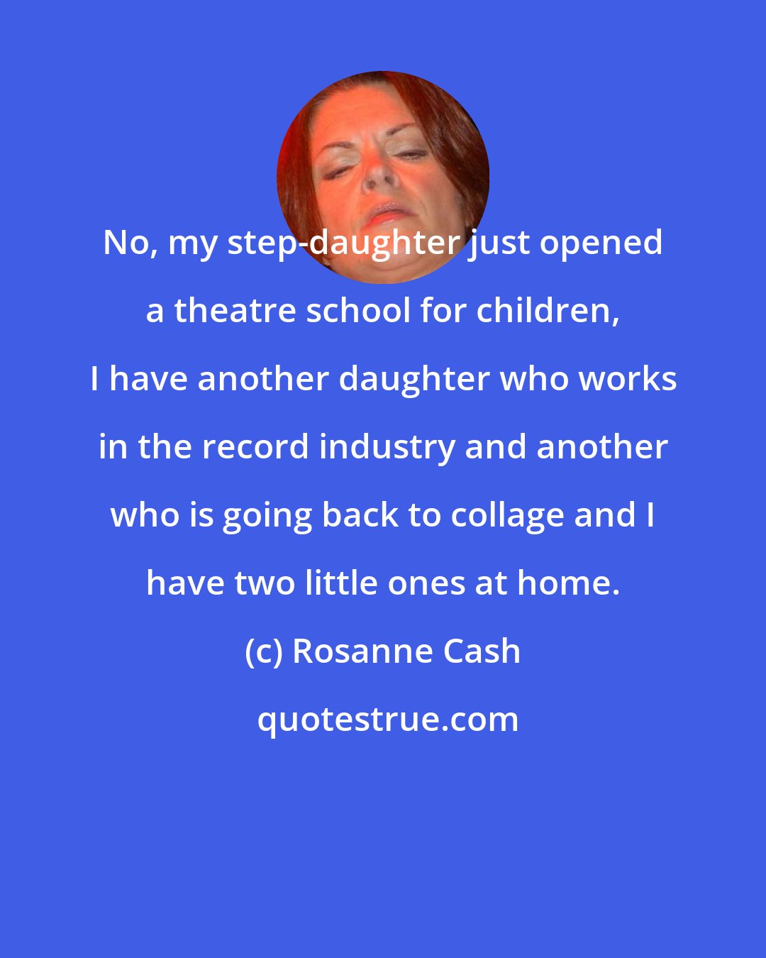 Rosanne Cash: No, my step-daughter just opened a theatre school for children, I have another daughter who works in the record industry and another who is going back to collage and I have two little ones at home.