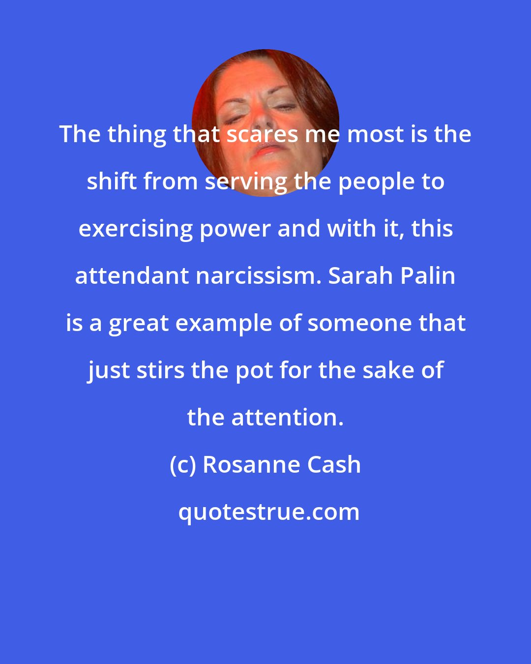 Rosanne Cash: The thing that scares me most is the shift from serving the people to exercising power and with it, this attendant narcissism. Sarah Palin is a great example of someone that just stirs the pot for the sake of the attention.