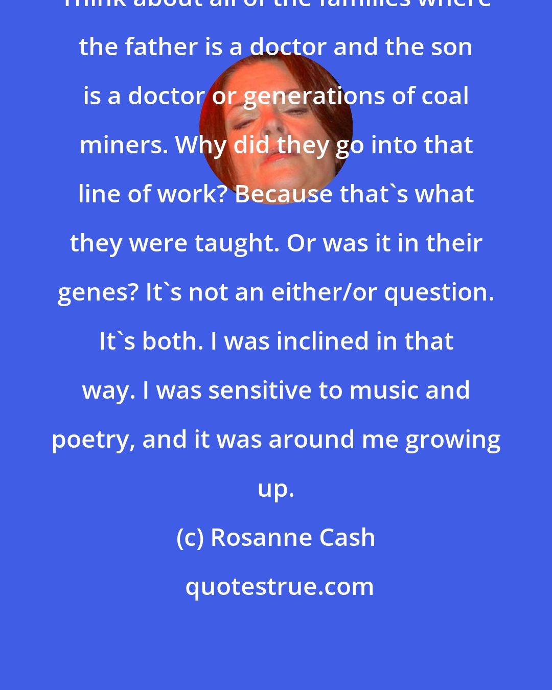 Rosanne Cash: Think about all of the families where the father is a doctor and the son is a doctor or generations of coal miners. Why did they go into that line of work? Because that's what they were taught. Or was it in their genes? It's not an either/or question. It's both. I was inclined in that way. I was sensitive to music and poetry, and it was around me growing up.