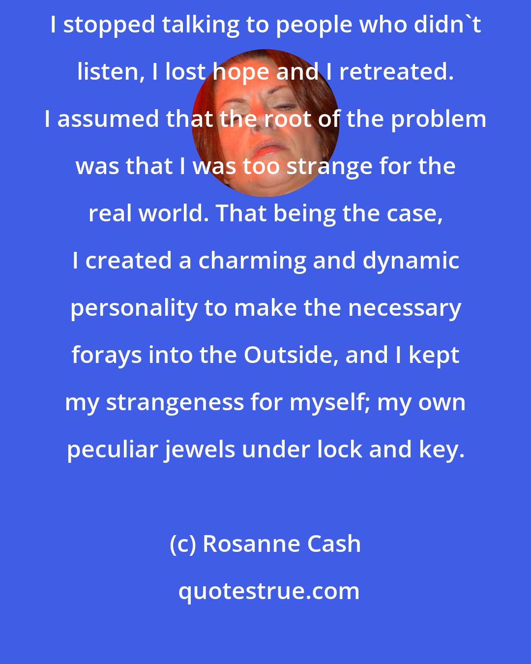 Rosanne Cash: When I was eleven I stopped dreaming the dreams that didn't come true, I stopped talking to people who didn't listen, I lost hope and I retreated. I assumed that the root of the problem was that I was too strange for the real world. That being the case, I created a charming and dynamic personality to make the necessary forays into the Outside, and I kept my strangeness for myself; my own peculiar jewels under lock and key.