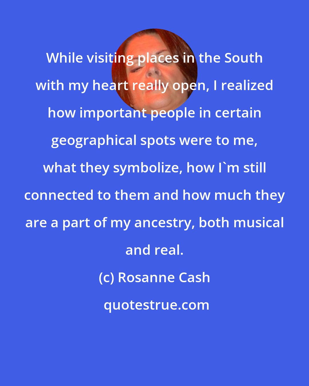 Rosanne Cash: While visiting places in the South with my heart really open, I realized how important people in certain geographical spots were to me, what they symbolize, how I'm still connected to them and how much they are a part of my ancestry, both musical and real.