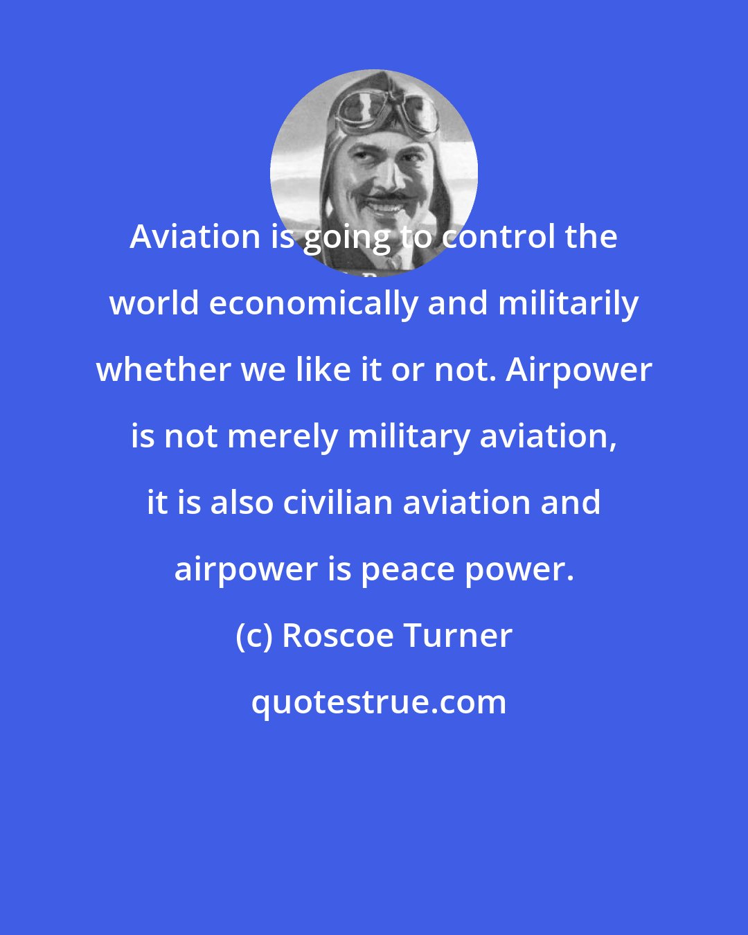 Roscoe Turner: Aviation is going to control the world economically and militarily whether we like it or not. Airpower is not merely military aviation, it is also civilian aviation and airpower is peace power.